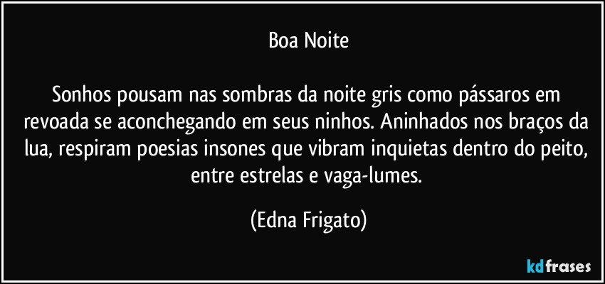 Boa Noite

Sonhos pousam nas sombras da noite gris como pássaros em revoada se aconchegando em seus ninhos. Aninhados nos braços da lua, respiram poesias insones que vibram inquietas dentro do peito, entre estrelas e vaga-lumes. (Edna Frigato)