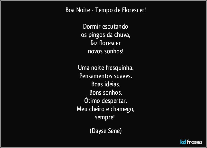 Boa Noite - Tempo de Florescer!

Dormir escutando
os pingos da chuva,
faz florescer
novos sonhos!

Uma noite fresquinha.
Pensamentos suaves.
Boas ideias.
Bons sonhos.
Ótimo despertar.
Meu cheiro e chamego,
sempre! (Dayse Sene)