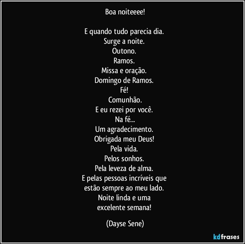 Boa noiteeee!

E quando tudo parecia dia. 
Surge a noite. 
Outono. 
Ramos. 
Missa e oração. 
Domingo de Ramos. 
Fé! 
Comunhão.
E eu rezei por você. 
Na fé...
Um agradecimento. 
Obrigada meu Deus! 
Pela vida. 
Pelos sonhos. 
Pela leveza de alma. 
E pelas pessoas incríveis que 
estão sempre ao meu lado. 
Noite linda e uma 
excelente semana! (Dayse Sene)