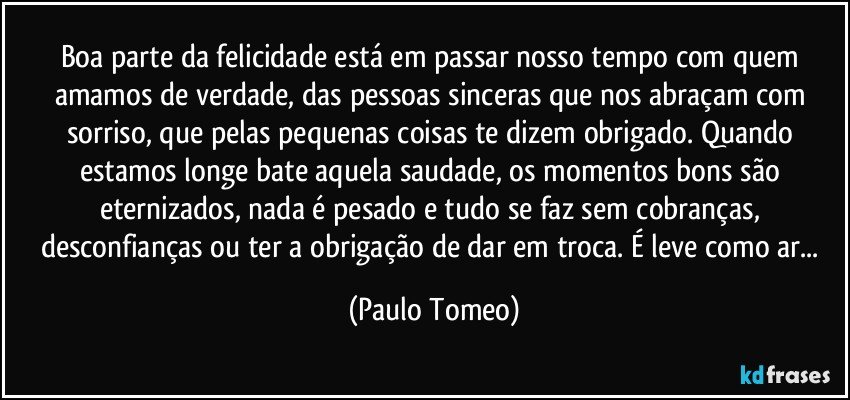 Boa parte da felicidade está em passar nosso tempo com quem amamos de verdade, das pessoas sinceras que nos abraçam com sorriso, que pelas pequenas coisas te dizem obrigado. Quando estamos longe bate aquela saudade, os momentos bons são eternizados, nada é pesado e tudo se faz sem cobranças, desconfianças ou ter a obrigação de dar em troca. É leve como ar... (Paulo Tomeo)