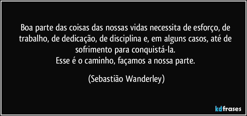 Boa parte das coisas das nossas vidas necessita de esforço, de trabalho, de dedicação, de disciplina e, em alguns casos, até de sofrimento para conquistá-la. 
Esse é o caminho, façamos a nossa parte. (Sebastião Wanderley)