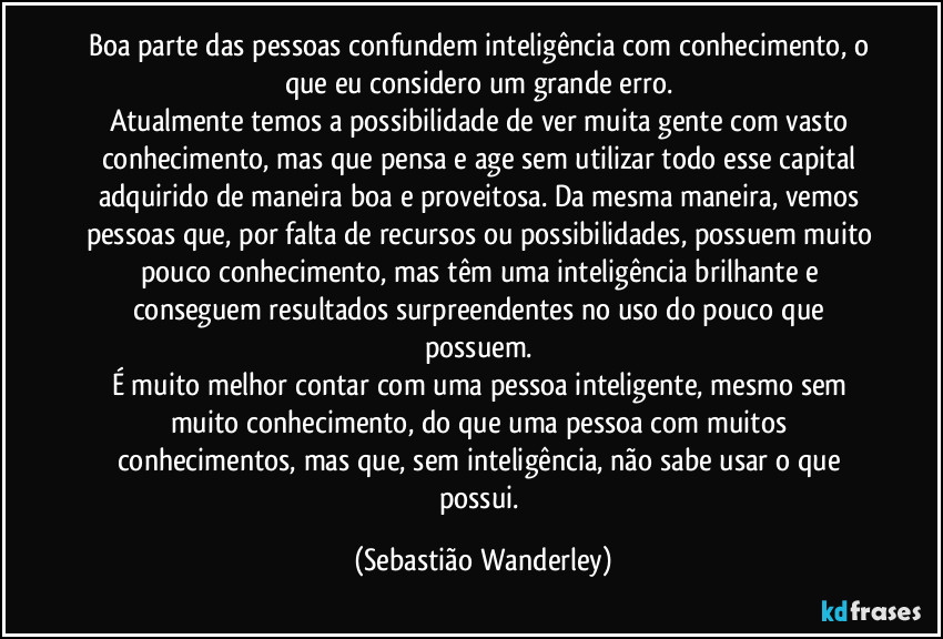 Boa parte das pessoas confundem inteligência com conhecimento, o que eu considero um grande erro. 
Atualmente temos a possibilidade de ver muita gente com vasto conhecimento, mas que pensa e age sem utilizar todo esse capital adquirido de maneira boa e proveitosa. Da mesma maneira, vemos pessoas que, por falta de recursos ou possibilidades, possuem muito pouco conhecimento, mas têm uma inteligência brilhante e conseguem resultados surpreendentes no uso do pouco que possuem. 
É muito melhor contar com uma pessoa inteligente, mesmo sem muito conhecimento, do que uma pessoa com muitos conhecimentos, mas que, sem inteligência, não sabe usar o que possui. (Sebastião Wanderley)