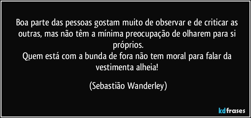 Boa parte das pessoas gostam muito de observar e de criticar as outras, mas não têm a mínima preocupação de olharem para si próprios.
Quem está com a bunda de fora não tem moral para falar da vestimenta alheia! (Sebastião Wanderley)