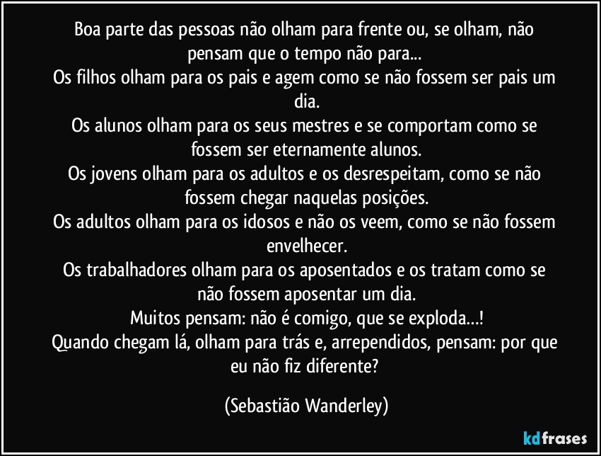 Boa parte das pessoas não olham para frente ou, se olham, não pensam que o tempo não para... 
Os filhos olham para os pais e agem como se não fossem ser pais um dia.
Os alunos olham para os seus mestres e se comportam como se fossem ser eternamente alunos.
Os jovens olham para os adultos e os desrespeitam, como se não fossem chegar naquelas posições.
Os adultos olham para os idosos e não os veem, como se não fossem envelhecer.
Os trabalhadores olham para os aposentados e os tratam como se não fossem aposentar um dia.
Muitos pensam: não é comigo, que se exploda…!
Quando chegam lá, olham para trás e, arrependidos, pensam: por que eu não fiz diferente? (Sebastião Wanderley)
