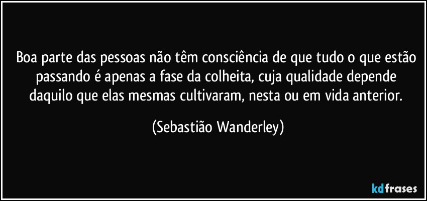 Boa parte das pessoas não têm consciência de que tudo o que estão passando é apenas a fase da colheita, cuja qualidade depende daquilo que elas mesmas cultivaram, nesta ou em vida anterior. (Sebastião Wanderley)