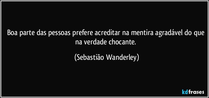 Boa parte das pessoas prefere acreditar na mentira agradável do que na verdade chocante. (Sebastião Wanderley)