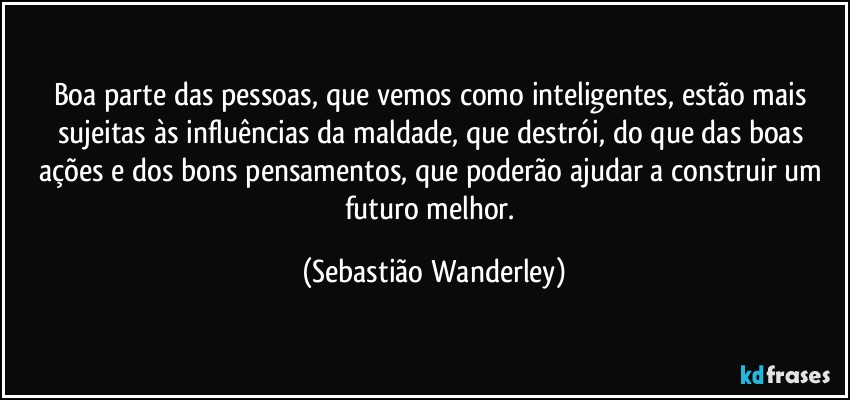 Boa parte das pessoas, que vemos como inteligentes, estão mais sujeitas às influências da maldade, que destrói, do que das boas ações e dos bons pensamentos, que poderão ajudar a construir um futuro melhor. (Sebastião Wanderley)