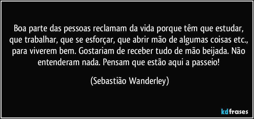 Boa parte das pessoas reclamam da vida porque têm que estudar, que trabalhar, que se esforçar, que abrir mão de algumas coisas etc., para viverem bem. Gostariam de receber tudo de mão beijada. Não entenderam nada. Pensam que estão aqui a passeio! (Sebastião Wanderley)