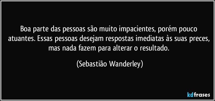 Boa parte das pessoas são muito impacientes, porém pouco atuantes. Essas pessoas desejam respostas imediatas às suas preces, mas nada fazem para alterar o resultado. (Sebastião Wanderley)