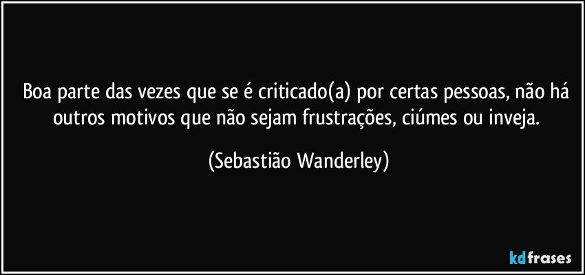 Boa parte das vezes que se é criticado(a) por certas pessoas, não há outros motivos que não sejam frustrações, ciúmes ou inveja. (Sebastião Wanderley)