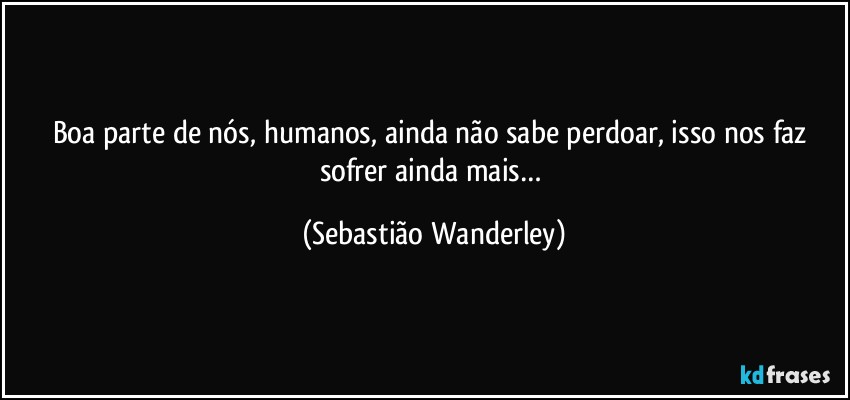Boa parte de nós, humanos, ainda não sabe perdoar, isso nos faz sofrer ainda mais… (Sebastião Wanderley)
