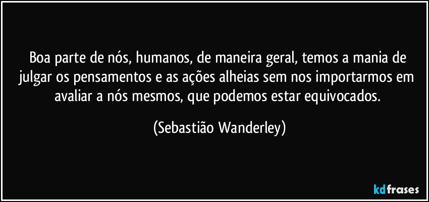 Boa parte de nós, humanos, de maneira geral, temos a mania de julgar os pensamentos e as ações alheias sem nos importarmos em avaliar a nós mesmos, que podemos estar equivocados. (Sebastião Wanderley)