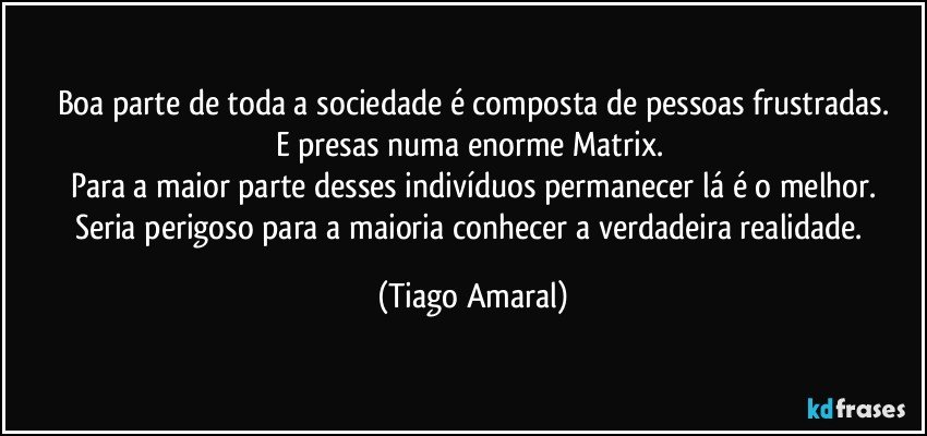 Boa parte de toda a sociedade é composta de pessoas frustradas.
E presas numa enorme Matrix. 
Para a maior parte desses indivíduos permanecer lá é o melhor.
Seria perigoso para a maioria conhecer a verdadeira realidade. (Tiago Amaral)