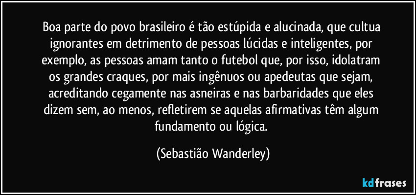 Boa parte do povo brasileiro é tão estúpida e alucinada, que cultua ignorantes em detrimento de pessoas lúcidas e inteligentes, por exemplo, as pessoas amam tanto o futebol que, por isso, idolatram os grandes craques, por mais ingênuos ou apedeutas que sejam, acreditando cegamente nas asneiras e nas barbaridades que eles dizem sem, ao menos, refletirem se aquelas afirmativas têm algum fundamento ou lógica. (Sebastião Wanderley)
