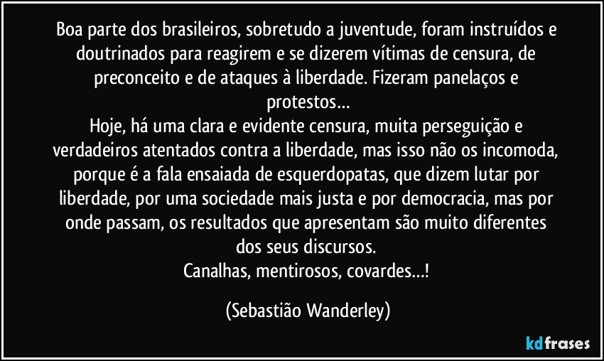 Boa parte dos brasileiros, sobretudo a juventude, foram instruídos e doutrinados para reagirem e se dizerem vítimas de censura, de preconceito e de ataques à liberdade. Fizeram panelaços e protestos…
Hoje, há uma clara e evidente censura, muita perseguição e verdadeiros atentados contra a liberdade, mas isso não os incomoda, porque é a fala ensaiada de esquerdopatas, que dizem lutar por liberdade, por uma sociedade mais justa e por democracia, mas por onde passam, os resultados que apresentam são muito diferentes dos seus discursos. 
Canalhas, mentirosos, covardes…! (Sebastião Wanderley)