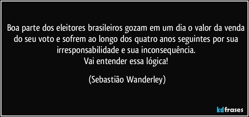 Boa parte dos eleitores brasileiros gozam em um dia o valor da venda do seu voto e sofrem ao longo dos quatro anos seguintes por sua irresponsabilidade e sua inconsequência. 
Vai entender essa lógica! (Sebastião Wanderley)