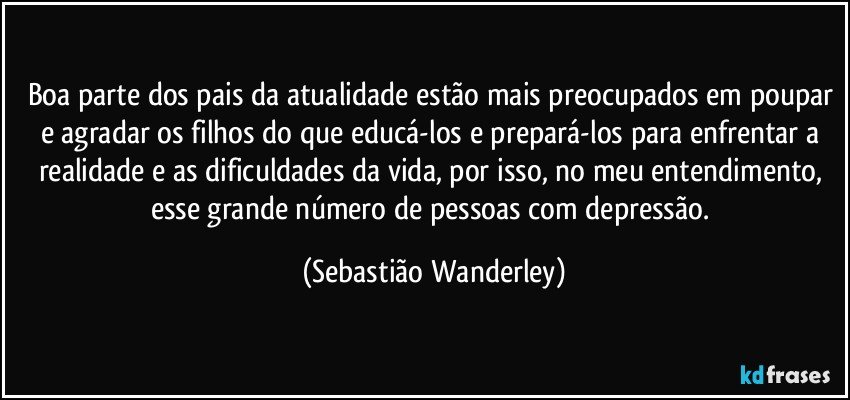 Boa parte dos pais da atualidade estão mais preocupados em poupar e agradar os filhos do que educá-los e prepará-los para enfrentar a realidade e as dificuldades da vida, por isso, no meu entendimento, esse grande número de pessoas com depressão. (Sebastião Wanderley)