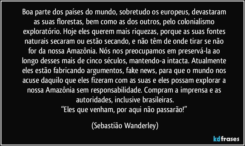 Boa parte dos países do mundo, sobretudo os europeus, devastaram as suas florestas, bem como as dos outros, pelo colonialismo exploratório. Hoje eles querem mais riquezas, porque as suas fontes naturais secaram ou estão secando, e não têm de onde tirar se não for da nossa Amazônia. Nós nos preocupamos em preservá-la ao longo desses mais de cinco séculos, mantendo-a intacta. Atualmente eles estão fabricando argumentos, fake news, para que o mundo nos acuse daquilo que eles fizeram com as suas e eles possam explorar a nossa Amazônia sem responsabilidade. Compram a imprensa e as autoridades, inclusive brasileiras.
“Eles que venham, por aqui não passarão!” (Sebastião Wanderley)