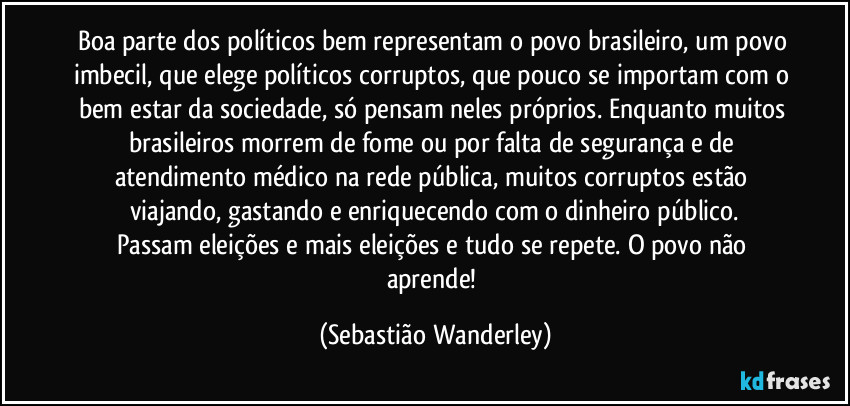 Boa parte dos políticos bem representam o povo brasileiro, um povo imbecil, que elege políticos corruptos, que pouco se importam com o bem estar da sociedade, só pensam neles próprios. Enquanto muitos brasileiros morrem de fome ou por falta de segurança e de atendimento médico na rede pública, muitos corruptos estão viajando, gastando e enriquecendo com o dinheiro público.
Passam eleições e mais eleições e tudo se repete. O povo não aprende! (Sebastião Wanderley)