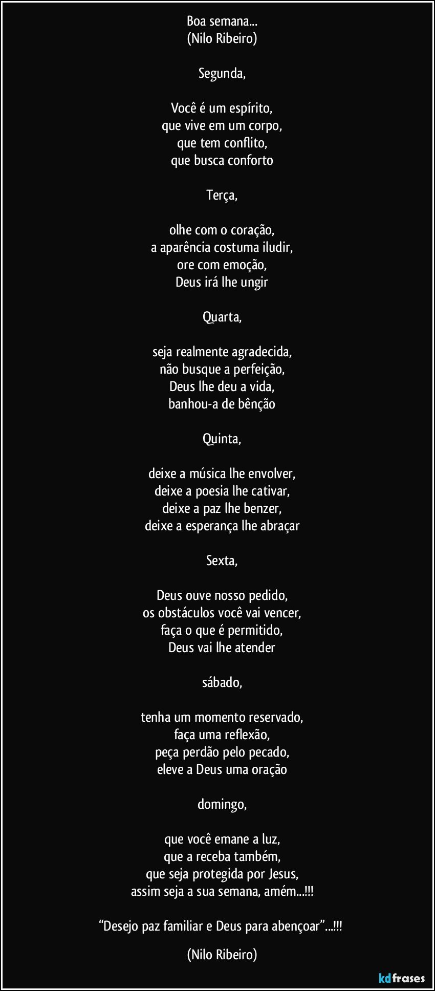 Boa semana...
(Nilo Ribeiro)

Segunda,

Você é um espírito,
que vive em um corpo,
que tem conflito,
que busca conforto

Terça,

olhe com o coração,
a aparência costuma iludir,
ore com emoção,
Deus irá lhe ungir

Quarta,

seja realmente agradecida,
não busque a perfeição,
Deus lhe deu a vida,
banhou-a de bênção

Quinta,

deixe a música lhe envolver,
deixe a poesia lhe cativar,
deixe a paz lhe benzer,
deixe a esperança lhe abraçar

Sexta,

Deus ouve nosso pedido,
os obstáculos você vai vencer,
faça o que é permitido,
Deus vai lhe atender

sábado,

tenha um momento reservado,
faça uma reflexão,
peça perdão pelo pecado,
eleve a Deus uma oração

domingo,

que você emane a luz,
que a receba também,
que seja protegida por Jesus,
assim seja a sua semana, amém...!!!

“Desejo paz familiar e Deus para abençoar”...!!! (Nilo Ribeiro)