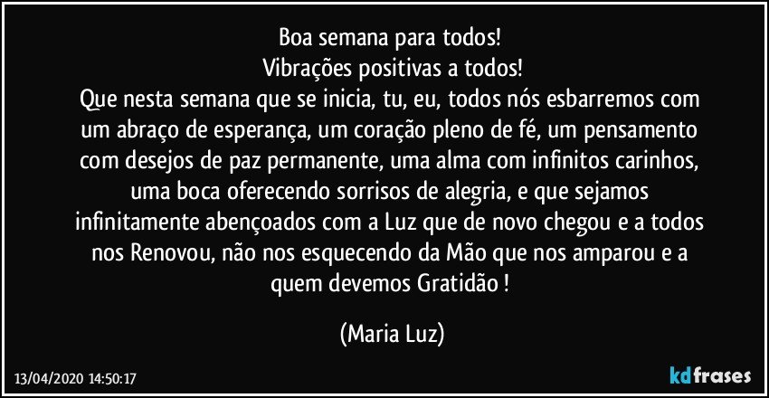 Boa semana para todos! 
Vibrações positivas a todos!
Que nesta semana que se inicia, tu, eu, todos nós esbarremos com um abraço de esperança, um coração pleno de fé, um pensamento com desejos de paz permanente, uma alma com infinitos carinhos, uma boca oferecendo sorrisos de alegria, e que sejamos infinitamente abençoados com a Luz que de novo chegou e a todos nos Renovou, não nos esquecendo da Mão que nos amparou e a quem devemos Gratidão ! (Maria Luz)