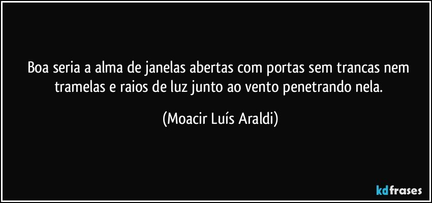 Boa seria a alma de janelas abertas com portas sem trancas nem tramelas e raios de luz junto ao vento penetrando nela. (Moacir Luís Araldi)