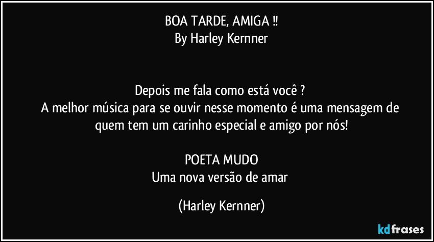 BOA  TARDE, AMIGA !!
By Harley Kernner


Depois me fala como está você ? 
A melhor música para se ouvir nesse momento é uma mensagem de quem tem um carinho especial e amigo por nós!

POETA MUDO
Uma nova versão de amar (Harley Kernner)