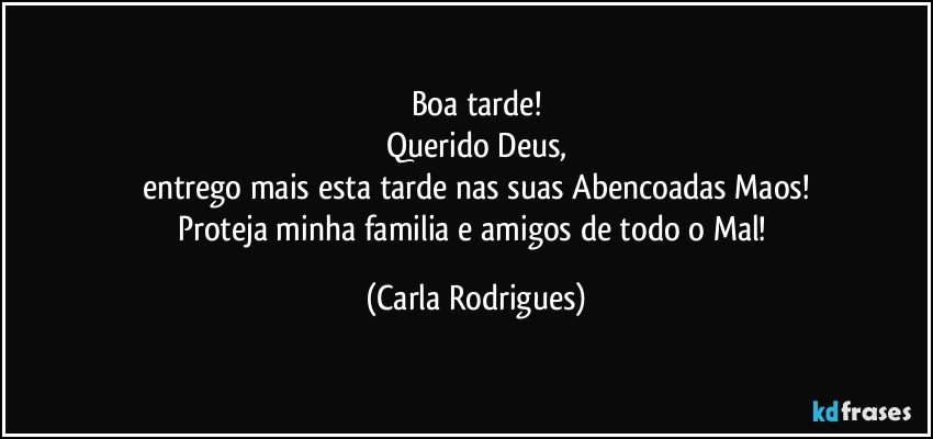 Boa tarde!
Querido Deus,
entrego mais esta tarde nas  suas Abencoadas Maos!
Proteja minha familia e amigos de todo o Mal! (Carla Rodrigues)