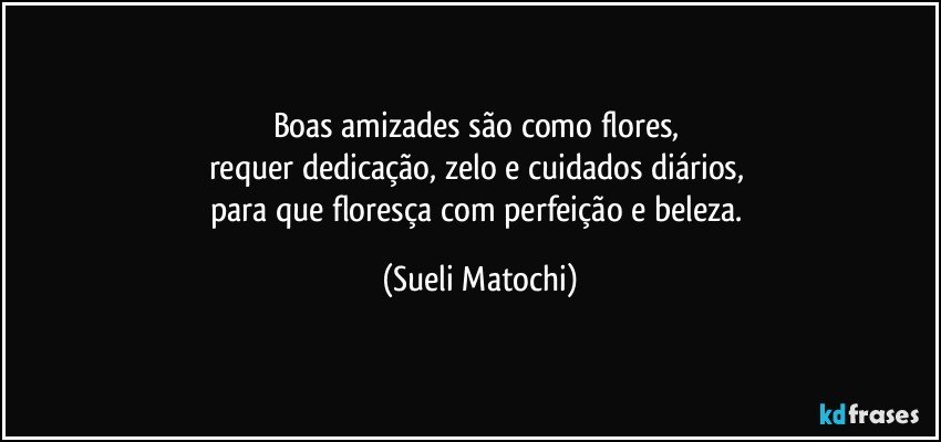 Boas amizades são como flores, 
requer dedicação, zelo e cuidados diários, 
para que floresça com perfeição e beleza. (Sueli Matochi)