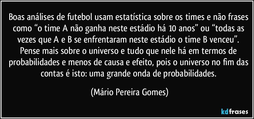 Boas análises de futebol usam estatística sobre os times e não frases como “o time A não ganha neste estádio há 10 anos” ou “todas as vezes que A e B se enfrentaram neste estádio o time B venceu”. Pense mais sobre o universo e tudo que nele há em termos de probabilidades e menos de causa e efeito, pois o universo no fim das contas é isto: uma grande onda de probabilidades. (Mário Pereira Gomes)