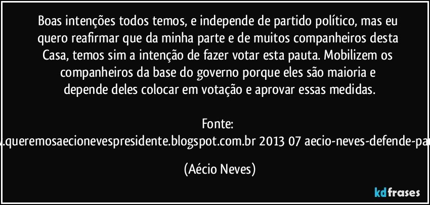 Boas intenções todos temos, e independe de partido político, mas eu quero reafirmar que da minha parte e de muitos companheiros desta Casa, temos sim a intenção de fazer votar esta pauta. Mobilizem os companheiros da base do governo porque eles são maioria e depende deles colocar em votação e aprovar essas medidas.

Fonte: http://www.queremosaecionevespresidente.blogspot.com.br/2013/07/aecio-neves-defende-pauta-de.html (Aécio Neves)