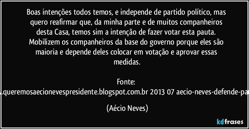 Boas intenções todos temos, e independe de partido político, mas quero reafirmar que, da minha parte e de muitos companheiros desta Casa, temos sim a intenção de fazer votar esta pauta. Mobilizem os companheiros da base do governo porque eles são maioria e depende deles colocar em votação e aprovar essas medidas.

Fonte: http://www.queremosaecionevespresidente.blogspot.com.br/2013/07/aecio-neves-defende-pauta-de.html (Aécio Neves)