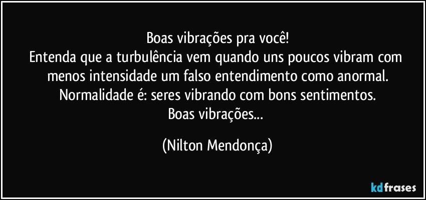 Boas vibrações pra você!
Entenda que a turbulência vem quando uns poucos vibram com  menos intensidade um falso entendimento como anormal.
Normalidade é: seres vibrando com bons sentimentos.
Boas vibrações... (Nilton Mendonça)