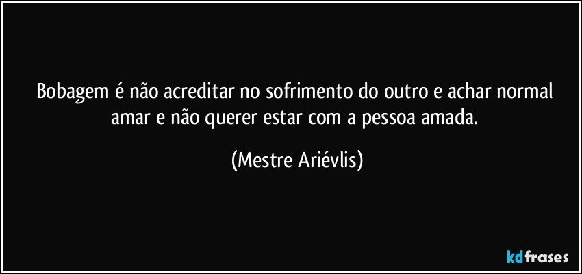 Bobagem é não acreditar no sofrimento do outro e achar normal amar e não querer estar com a pessoa amada. (Mestre Ariévlis)