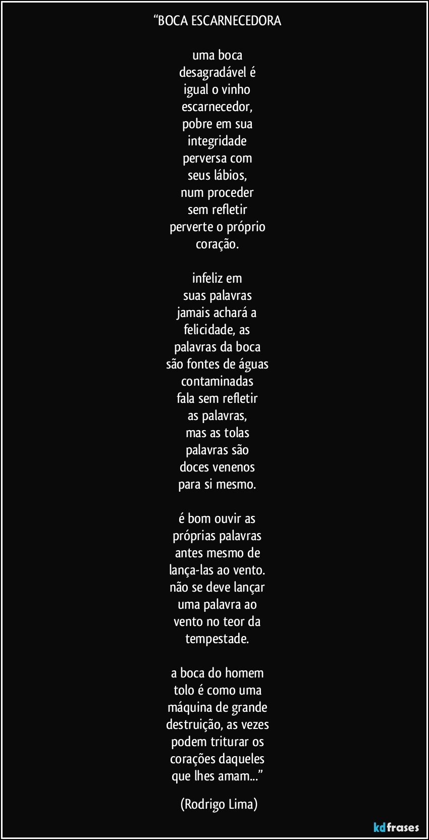 “BOCA ESCARNECEDORA 

uma boca 
desagradável é 
igual o vinho 
escarnecedor, 
pobre em sua 
integridade 
perversa com 
seus lábios, 
num proceder 
sem refletir 
perverte o próprio 
coração. 

infeliz em 
suas palavras 
jamais achará a 
felicidade, as 
palavras da boca 
são fontes de águas 
contaminadas 
fala sem refletir 
as palavras, 
mas as tolas 
palavras são 
doces venenos 
para si mesmo. 

é bom ouvir as 
próprias palavras 
antes mesmo de 
lança-las ao vento. 
não se deve lançar 
uma palavra ao 
vento no teor da 
tempestade. 

a boca do homem 
tolo é como uma 
máquina de grande 
destruição, as vezes 
podem triturar os 
corações daqueles 
que lhes amam...” (Rodrigo Lima)