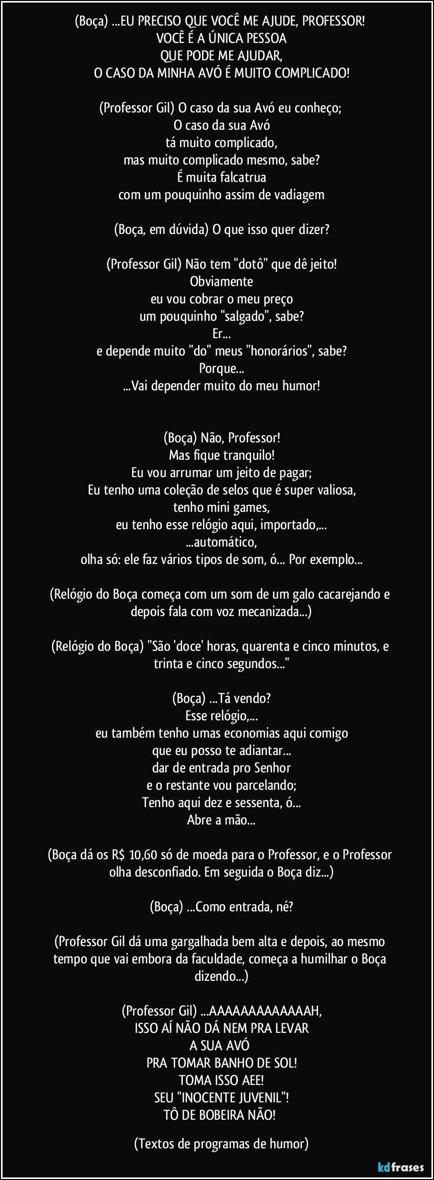 (Boça) ...EU PRECISO QUE VOCÊ ME AJUDE, PROFESSOR! 
VOCÊ É A ÚNICA PESSOA
QUE PODE ME AJUDAR,
O CASO DA MINHA AVÓ É MUITO COMPLICADO!

(Professor Gil) O caso da sua Avó eu conheço; 
O caso da sua Avó
tá muito complicado,
mas muito complicado mesmo, sabe?
É muita falcatrua
com um pouquinho assim de vadiagem

(Boça, em dúvida) O que isso quer dizer?

(Professor Gil) Não tem "dotô" que dê jeito!
Obviamente
eu vou cobrar o meu preço
um pouquinho "salgado", sabe?
Er...
e depende muito "do" meus "honorários", sabe?
Porque...
...Vai depender muito do meu humor!


(Boça) Não, Professor!
Mas fique tranquilo!
Eu vou arrumar um jeito de pagar;
Eu tenho uma coleção de selos que é super valiosa,
tenho mini games,
eu tenho esse relógio aqui, importado,...
...automático,
olha só: ele faz vários tipos de som, ó... Por exemplo...

(Relógio do Boça começa com um som de um galo cacarejando e depois fala com voz mecanizada...)

(Relógio do Boça) "São 'doce' horas, quarenta e cinco minutos, e trinta e cinco segundos..."

(Boça) ...Tá vendo?
Esse relógio,...
eu também tenho umas economias aqui comigo
que eu posso te adiantar...
dar de entrada pro Senhor
e o restante vou parcelando;
Tenho aqui dez e sessenta, ó...
Abre a mão...

(Boça dá os R$ 10,60 só de moeda para o Professor, e o Professor olha desconfiado. Em seguida o Boça diz...)

(Boça) ...Como entrada, né?

(Professor Gil dá uma gargalhada bem alta e depois, ao mesmo tempo que vai embora da faculdade, começa a humilhar o Boça dizendo...)

(Professor Gil) ...AAAAAAAAAAAAAH,
ISSO AÍ NÃO DÁ NEM PRA LEVAR
A SUA AVÓ 
PRA TOMAR BANHO DE SOL!
TOMA ISSO AEE!
SEU "INOCENTE JUVENIL"!
TÔ DE BOBEIRA NÃO! (Textos de programas de humor)