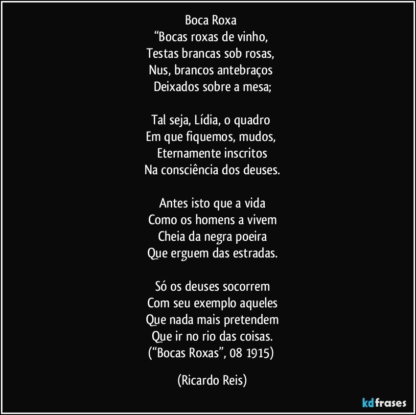 Boca Roxa 
“Bocas roxas de vinho, 
Testas brancas sob rosas, 
Nus, brancos antebraços 
Deixados sobre a mesa;

Tal seja, Lídia, o quadro 
Em que fiquemos, mudos, 
Eternamente inscritos
Na consciência dos deuses.

Antes isto que a vida
Como os homens a vivem
Cheia da negra poeira
Que erguem das estradas.

Só os deuses socorrem
Com seu exemplo aqueles
Que nada mais pretendem
Que ir no rio das coisas.
(“Bocas Roxas”, 08/1915) (Ricardo Reis)