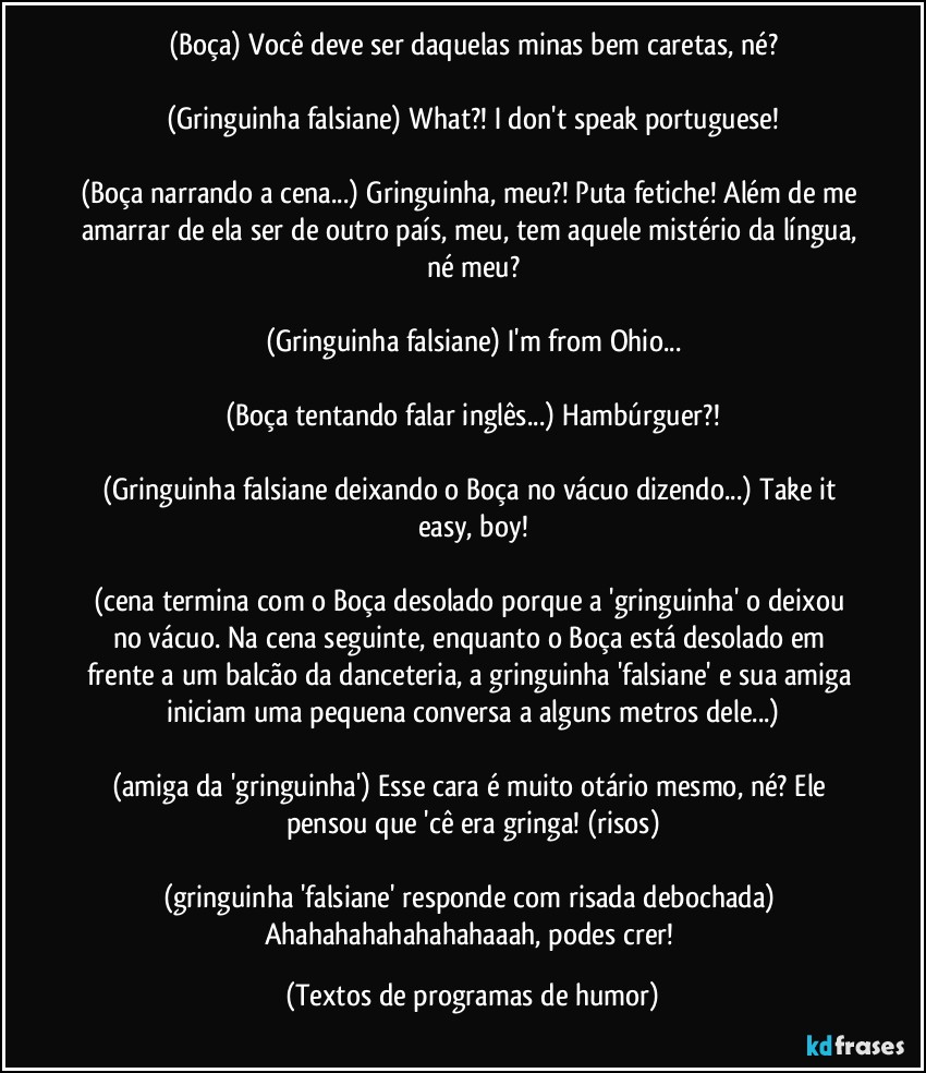 (Boça) Você deve ser daquelas minas bem caretas, né?

(Gringuinha falsiane) What?! I don't speak portuguese!

(Boça narrando a cena...) Gringuinha, meu?! Puta fetiche! Além de me amarrar de ela ser de outro país, meu, tem aquele mistério da língua, né meu?

(Gringuinha falsiane) I'm from Ohio...

(Boça tentando falar inglês...) Hambúrguer?!

(Gringuinha falsiane deixando o Boça no vácuo dizendo...) Take it easy, boy!

(cena termina com o Boça desolado porque a 'gringuinha' o deixou no vácuo. Na cena seguinte, enquanto o Boça está desolado em frente a um balcão da danceteria, a gringuinha 'falsiane' e sua amiga iniciam uma pequena conversa a alguns metros dele...)

(amiga da 'gringuinha') Esse cara é muito otário mesmo, né? Ele pensou que 'cê era gringa! (risos)

(gringuinha 'falsiane' responde com risada debochada) Ahahahahahahahahaaah, podes crer! (Textos de programas de humor)