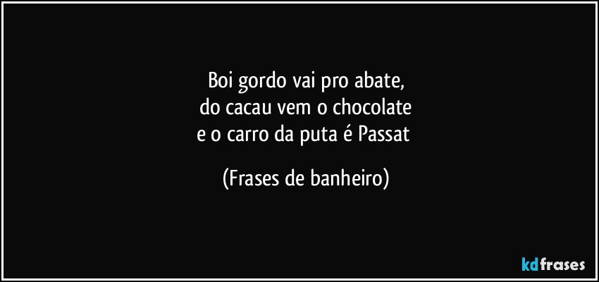 Boi gordo vai pro abate,
do cacau vem o chocolate
e o carro da puta é Passat (Frases de banheiro)