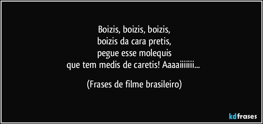 Boizis, boizis, boizis,
boizis da cara pretis,
pegue esse molequis
que tem medis de caretis! Aaaaiiiiiii... (Frases de filme brasileiro)