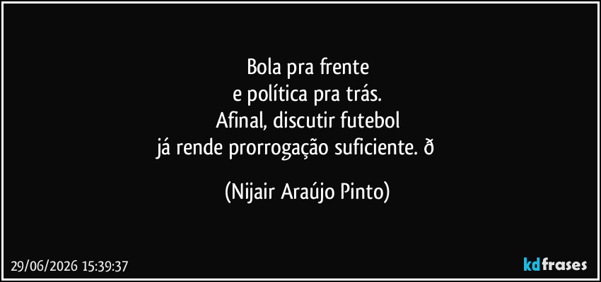 Bola pra frente
e política pra trás.
Afinal, discutir futebol
já rende prorrogação suficiente.  (Nijair Araújo Pinto)