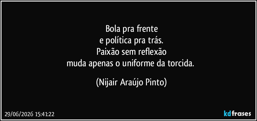 Bola pra frente
e política pra trás.
Paixão sem reflexão
muda apenas o uniforme da torcida. (Nijair Araújo Pinto)