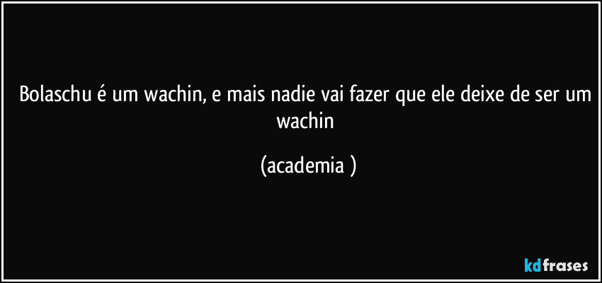 bolaschu é um wachin, e mais nadie vai fazer que ele deixe de ser um wachin (academia )
