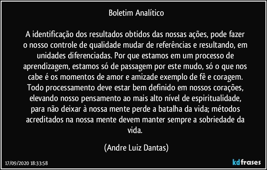 Boletim Analítico

A identificação dos resultados obtidos das nossas ações, pode fazer o nosso controle de qualidade mudar de referências e resultando, em unidades diferenciadas. Por que estamos em um processo de aprendizagem, estamos só de passagem por este mudo, só o que nos cabe é os momentos de amor e amizade exemplo de fê e coragem. Todo processamento deve estar bem definido em nossos corações, elevando nosso pensamento ao mais alto nível de espiritualidade, para não deixar à nossa mente perde a batalha da vida; métodos acreditados na nossa mente devem manter sempre a sobriedade da vida. (Andre Luiz Dantas)