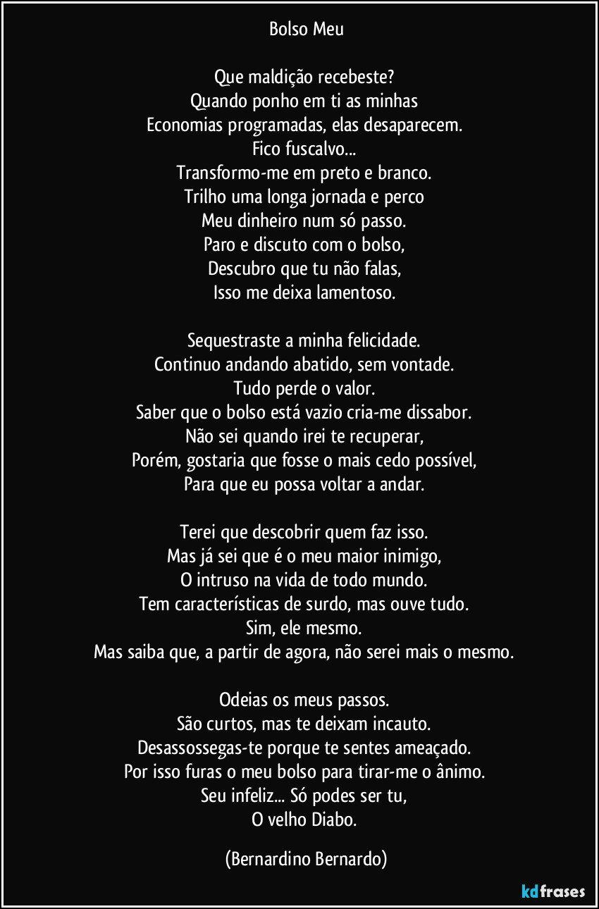Bolso Meu

Que maldição recebeste?  
Quando ponho em ti as minhas  
Economias programadas, elas desaparecem.  
Fico fuscalvo...  
Transformo-me em preto e branco.  
Trilho uma longa jornada e perco  
Meu dinheiro num só passo.  
Paro e discuto com o bolso,  
Descubro que tu não falas,  
Isso me deixa lamentoso.  

Sequestraste a minha felicidade.  
Continuo andando abatido, sem vontade.  
Tudo perde o valor.  
Saber que o bolso está vazio cria-me dissabor.  
Não sei quando irei te recuperar,  
Porém, gostaria que fosse o mais cedo possível,  
Para que eu possa voltar a andar.  

Terei que descobrir quem faz isso.  
Mas já sei que é o meu maior inimigo,  
O intruso na vida de todo mundo.  
Tem características de surdo, mas ouve tudo.  
Sim, ele mesmo.  
Mas saiba que, a partir de agora, não serei mais o mesmo.  

Odeias os meus passos.  
São curtos, mas te deixam incauto.  
Desassossegas-te porque te sentes ameaçado.  
Por isso furas o meu bolso para tirar-me o ânimo.  
Seu infeliz... Só podes ser tu,  
O velho Diabo. (Bernardino Bernardo)