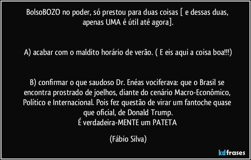 BolsoBOZO no poder, só prestou para duas coisas [ e dessas duas, apenas UMA é útil até agora].


A) acabar com o maldito  horário de verão. ( E eis aqui a coisa boa!!!)


B) confirmar o que saudoso Dr. Enéas vociferava: que o Brasil se encontra prostrado de joelhos, diante do cenário Macro-Econômico, Político e Internacional. Pois fez questão de virar um fantoche quase que oficial, de Donald Trump.
É verdadeira-MENTE um PATETA (Fábio Silva)