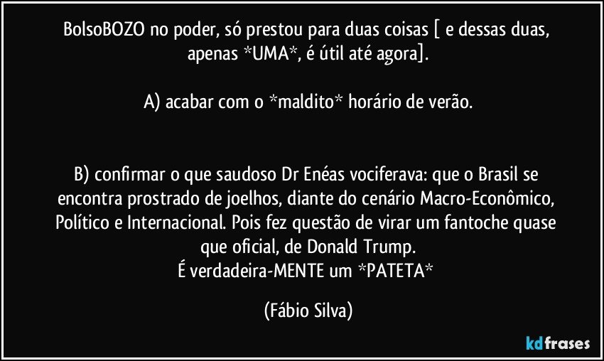 BolsoBOZO no poder, só prestou para duas coisas [ e dessas duas, apenas *UMA*, é útil até agora].

A) acabar com o *maldito*  horário de verão.


B) confirmar o que saudoso Dr Enéas vociferava: que o Brasil se encontra prostrado de joelhos, diante do cenário Macro-Econômico, Político e Internacional. Pois fez questão de virar um fantoche quase que oficial, de Donald Trump.
É verdadeira-MENTE um *PATETA* (Fábio Silva)