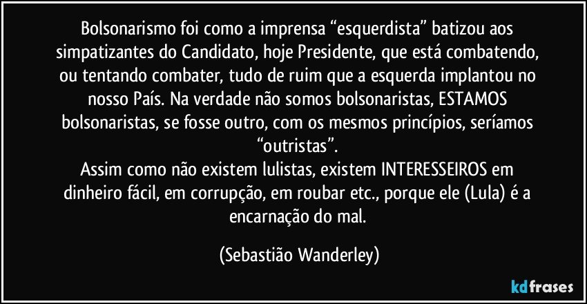 Bolsonarismo foi como a imprensa “esquerdista” batizou aos simpatizantes do Candidato, hoje Presidente, que está combatendo, ou tentando combater, tudo de ruim que a esquerda implantou no nosso País. Na verdade não somos bolsonaristas, ESTAMOS bolsonaristas, se fosse outro, com os mesmos princípios, seríamos “outristas”. 
Assim como não existem lulistas, existem INTERESSEIROS em dinheiro fácil, em corrupção, em roubar etc., porque ele (Lula) é a encarnação do mal. (Sebastião Wanderley)