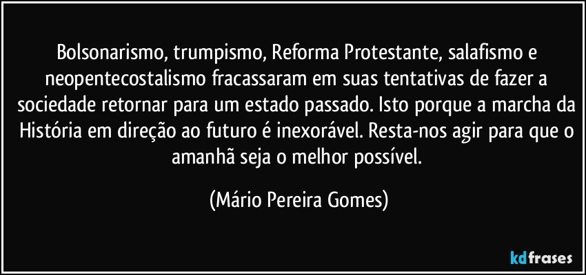 Bolsonarismo, trumpismo, Reforma Protestante, salafismo e neopentecostalismo fracassaram em suas tentativas de fazer a sociedade retornar para um estado passado. Isto porque a marcha da História em direção ao futuro é inexorável. Resta-nos agir para que o amanhã seja o melhor possível. (Mário Pereira Gomes)