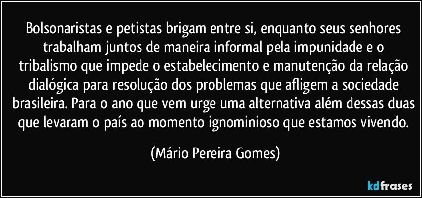 Bolsonaristas e petistas brigam entre si, enquanto seus senhores trabalham juntos de maneira informal pela impunidade e o tribalismo que impede o estabelecimento e manutenção da relação dialógica para resolução dos problemas que afligem a sociedade brasileira. Para o ano que vem urge uma alternativa além dessas duas que levaram o país ao momento ignominioso que estamos vivendo. (Mário Pereira Gomes)